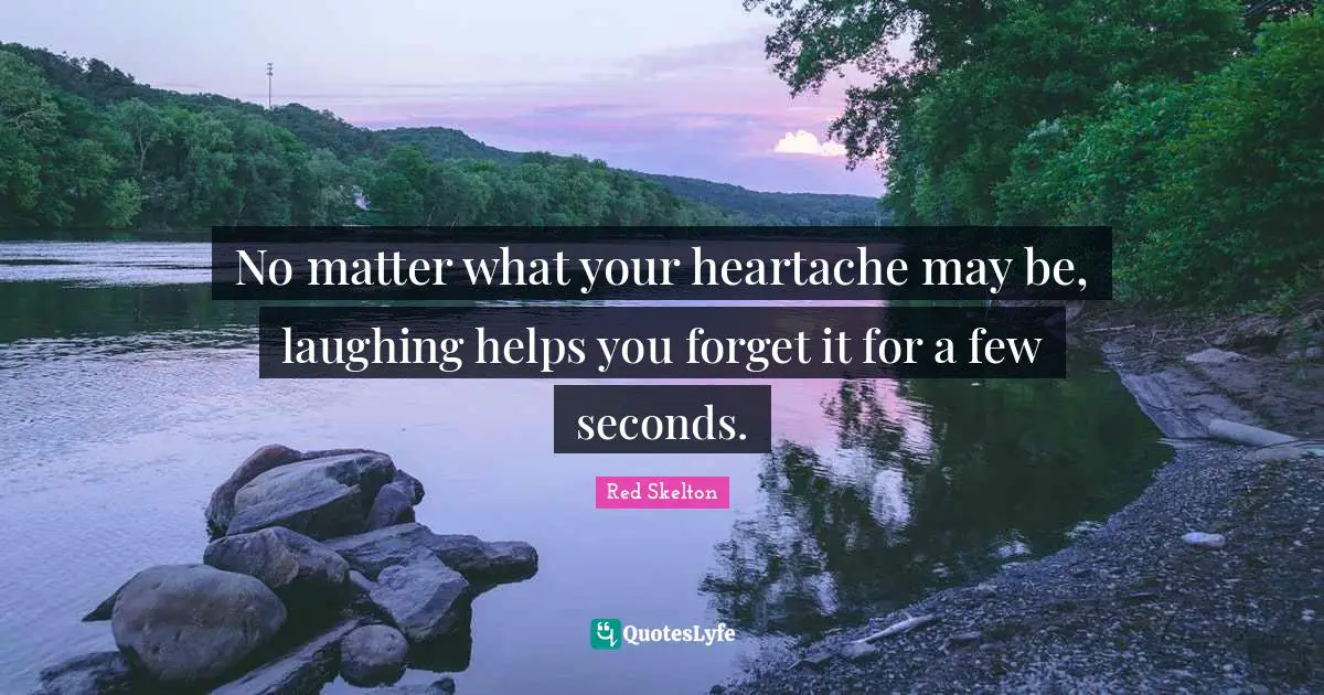 No matter what your heartache may be, laughing helps you forget it for a few seconds.