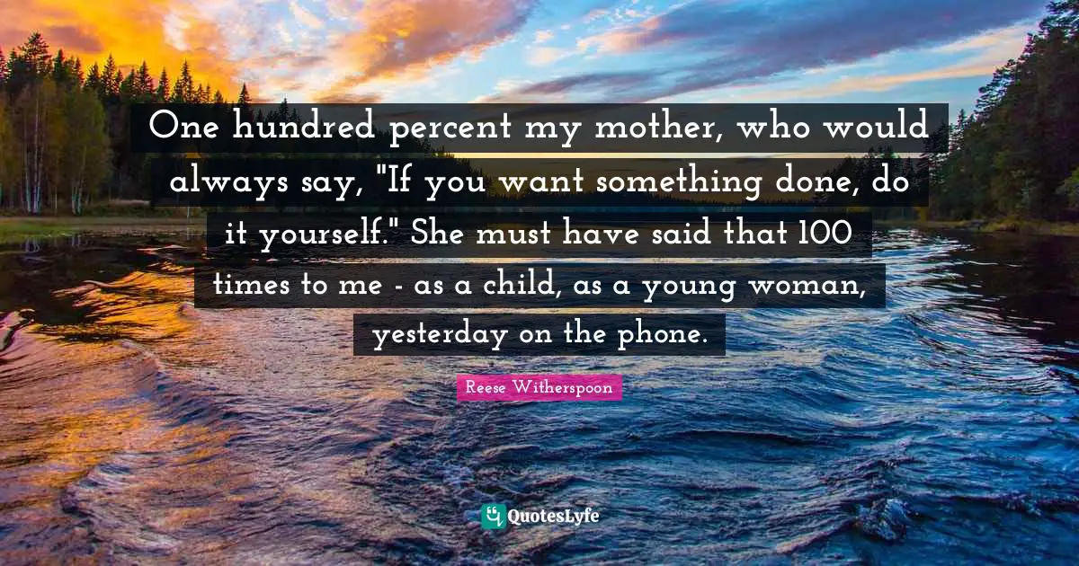 Reese Witherspoon Quotes: "One hundred percent my mother, who would always say, "If you want something done, do it yourself." She must have said that 100 times to me - as a child, as a young woman, yesterday on the phone."
