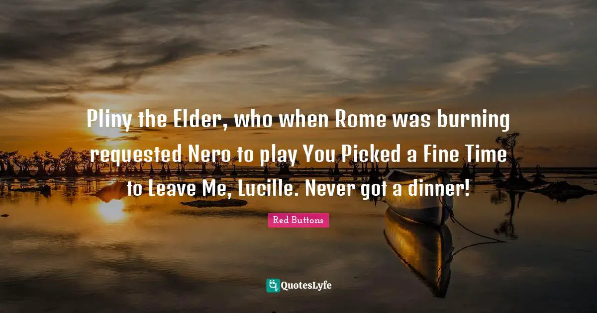 Pliny the Elder, who when Rome was burning requested Nero to play You Picked a Fine Time to Leave Me, Lucille. Never got a dinner!
