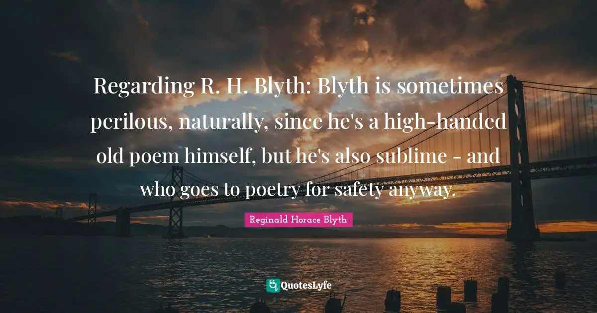Regarding R. H. Blyth: Blyth is sometimes perilous, naturally, since he's a high-handed old poem himself, but he's also sublime - and who goes to poetry for safety anyway.
