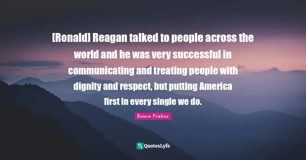 [Ronald] Reagan talked to people across the world and he was very successful in communicating and treating people with dignity and respect, but putting America first in every single we do.