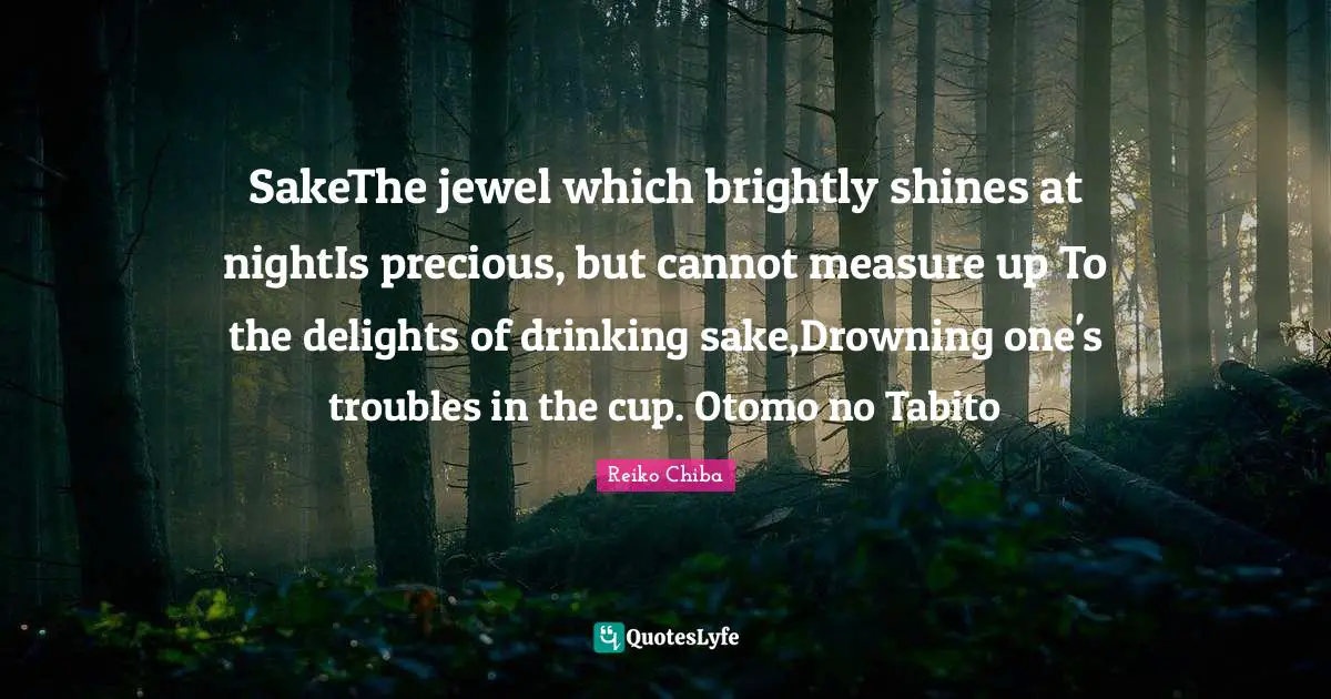 SakeThe jewel which brightly shines at nightIs precious, but cannot measure up To the delights of drinking sake,Drowning one's troubles in the cup. Otomo no Tabito