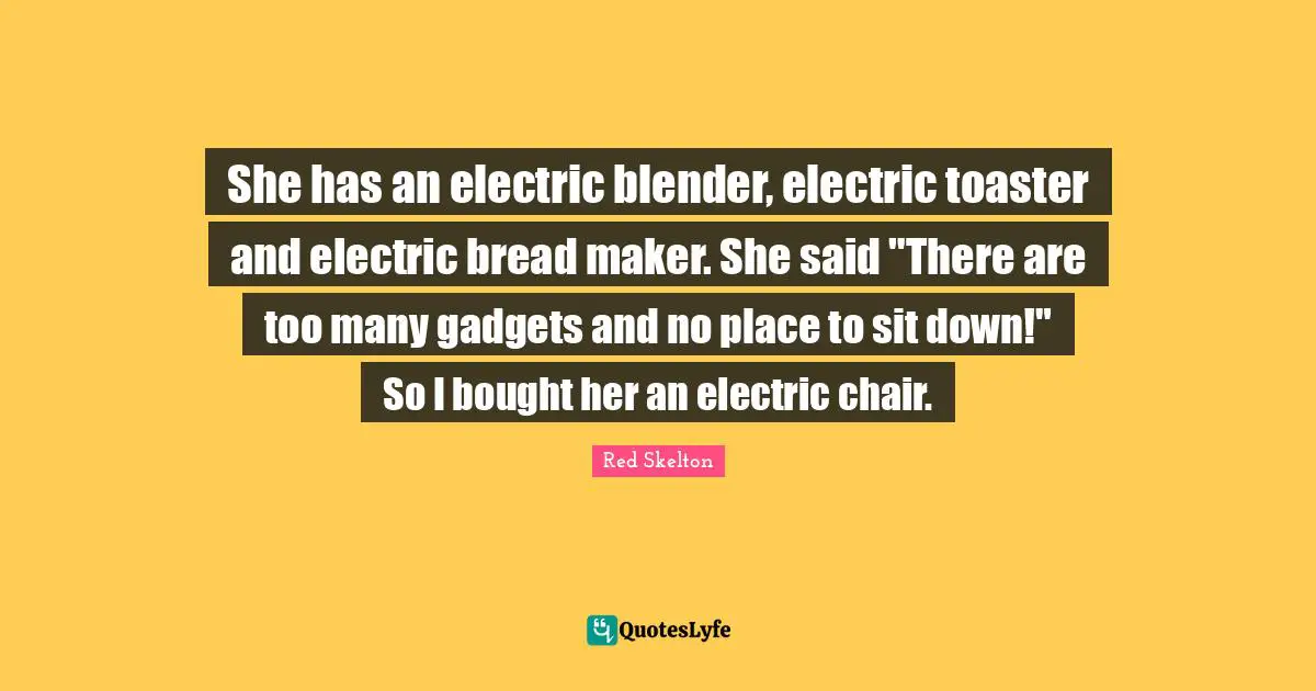 She has an electric blender, electric toaster and electric bread maker. She said "There are too many gadgets and no place to sit down!" So I bought her an electric chair.