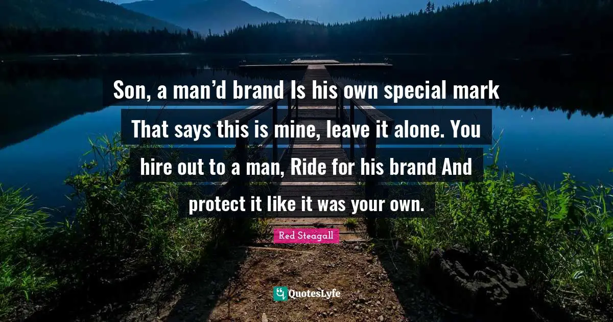 Son, a man’d brand Is his own special mark That says this is mine, leave it alone. You hire out to a man, Ride for his brand And protect it like it was your own.