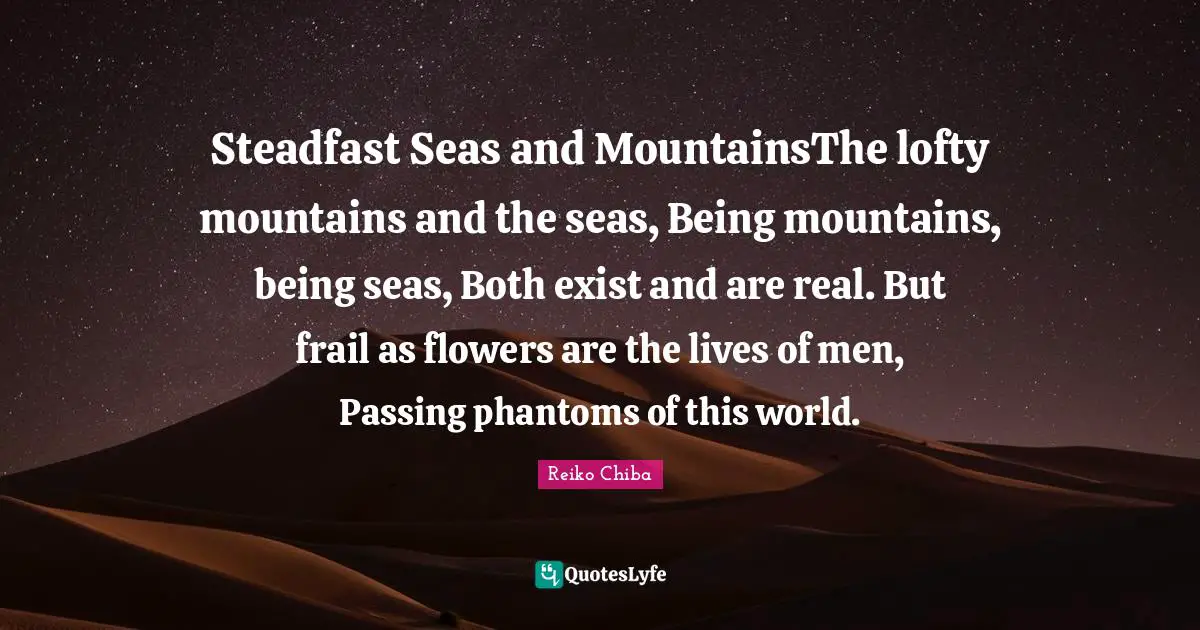 Steadfast Quotes: "Steadfast Seas and MountainsThe lofty mountains and the seas, Being mountains, being seas, Both exist and are real. But frail as flowers are the lives of men, Passing phantoms of this world."
