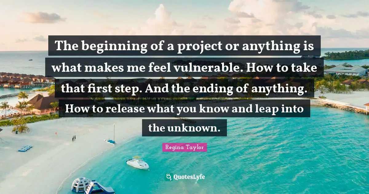 The beginning of a project or anything is what makes me feel vulnerable. How to take that first step. And the ending of anything. How to release what you know and leap into the unknown.