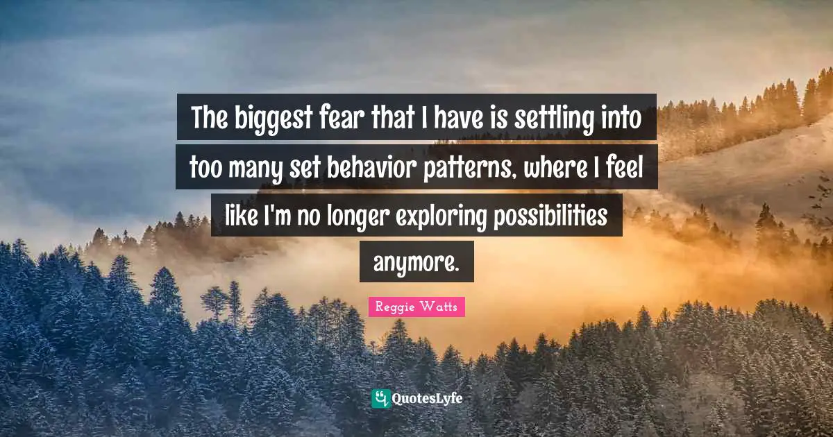 The biggest fear that I have is settling into too many set behavior patterns, where I feel like I'm no longer exploring possibilities anymore.