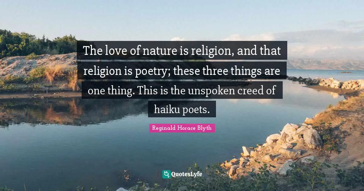 The love of nature is religion, and that religion is poetry; these three things are one thing. This is the unspoken creed of haiku poets.