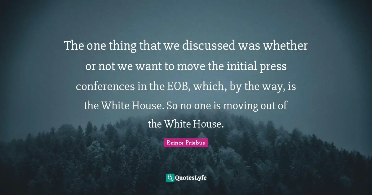 The one thing that we discussed was whether or not we want to move the initial press conferences in the EOB, which, by the way, is the White House. So no one is moving out of the White House.