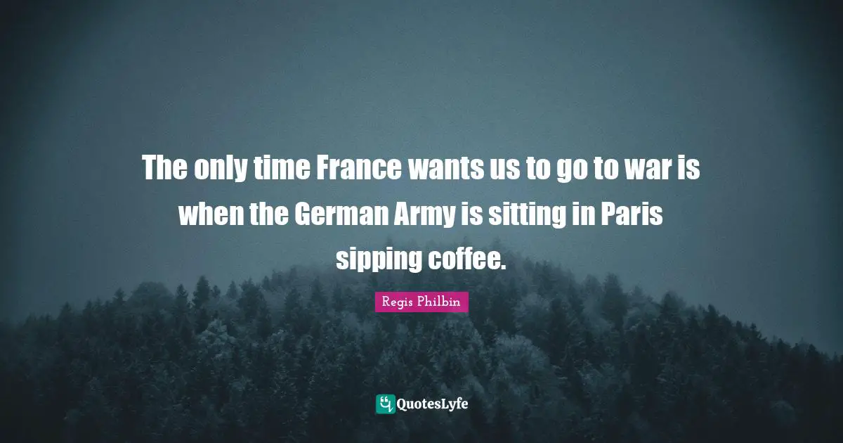 The only time France wants us to go to war is when the German Army is sitting in Paris sipping coffee.