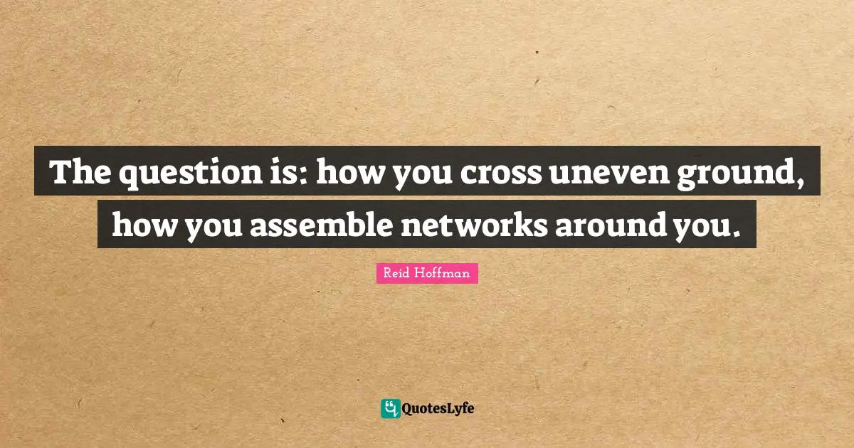 The question is: how you cross uneven ground, how you assemble networks around you.