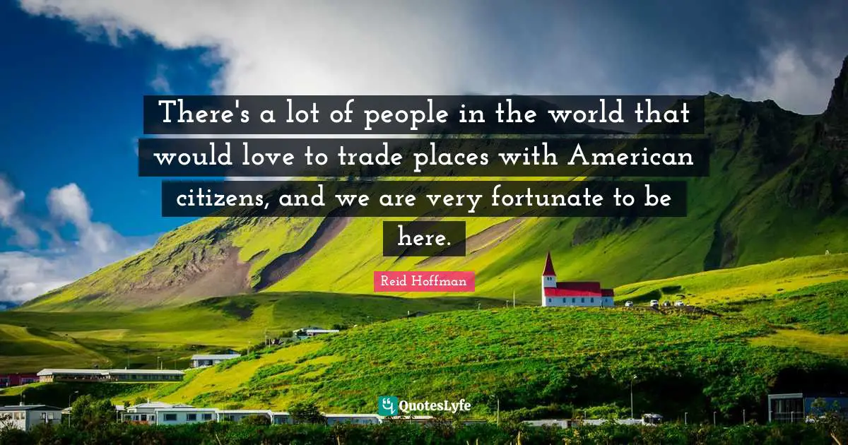 There's a lot of people in the world that would love to trade places with American citizens, and we are very fortunate to be here.