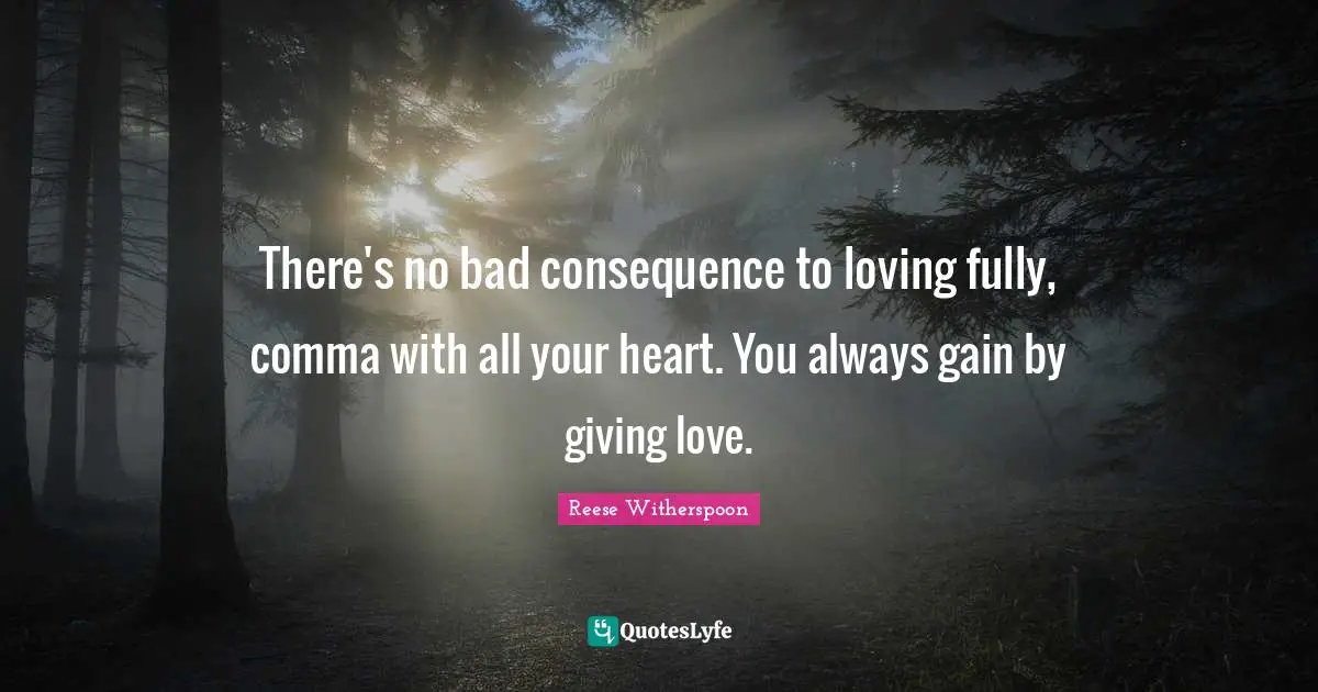Reese Witherspoon Quotes: "There's no bad consequence to loving fully, comma with all your heart. You always gain by giving love."