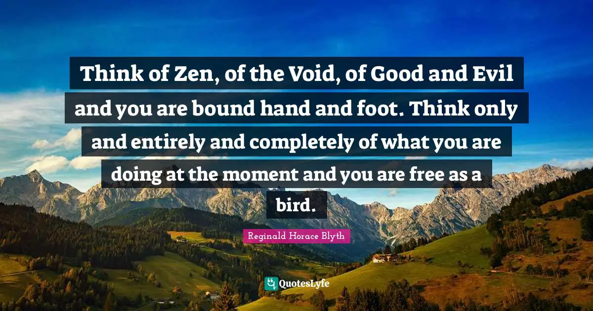 Think of Zen, of the Void, of Good and Evil and you are bound hand and foot. Think only and entirely and completely of what you are doing at the moment and you are free as a bird.