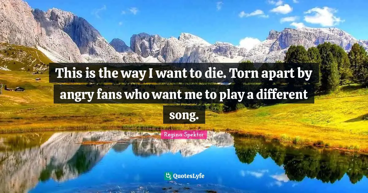 This is the way I want to die. Torn apart by angry fans who want me to play a different song.