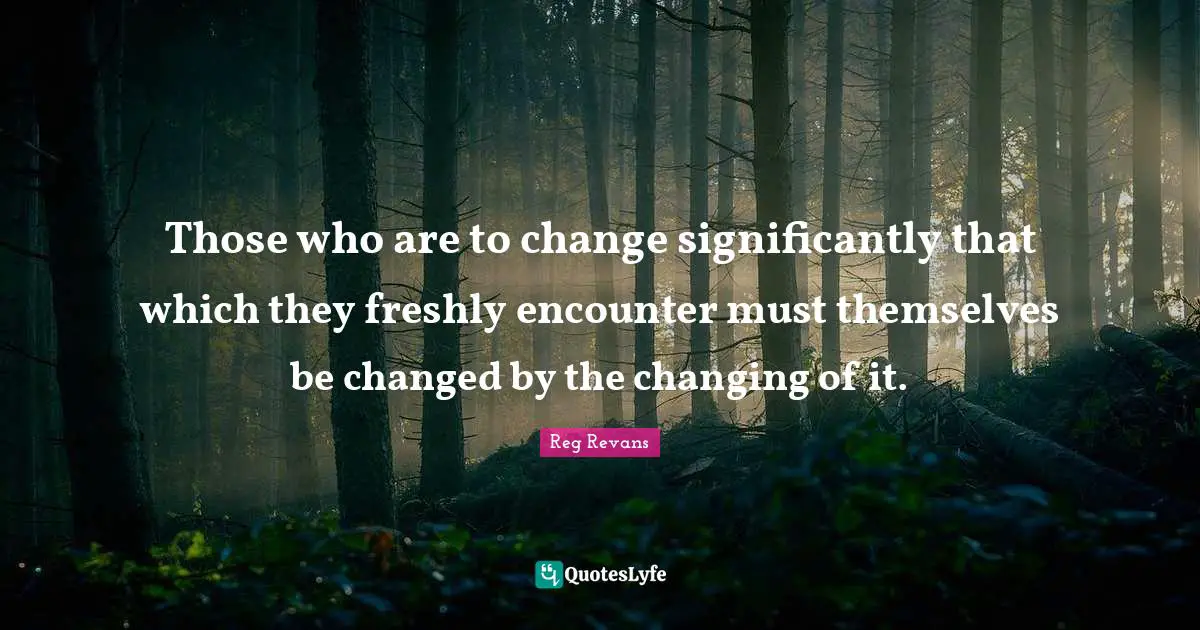 Those who are to change significantly that which they freshly encounter must themselves be changed by the changing of it.