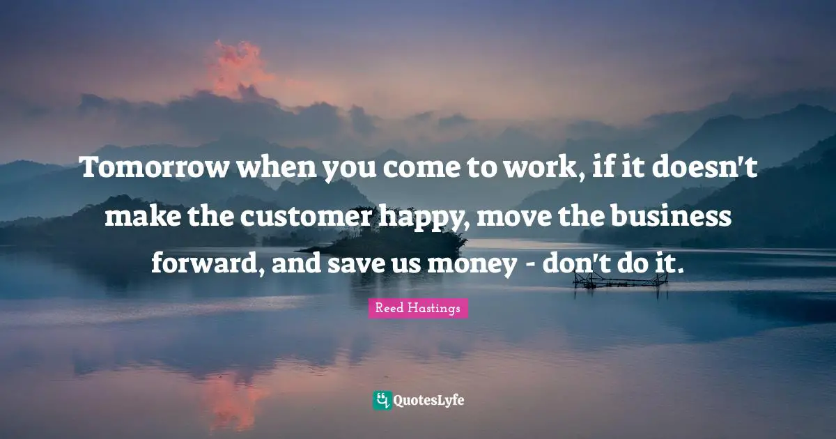 Reed Hastings Quotes: "Tomorrow when you come to work, if it doesn't make the customer happy, move the business forward, and save us money - don't do it."