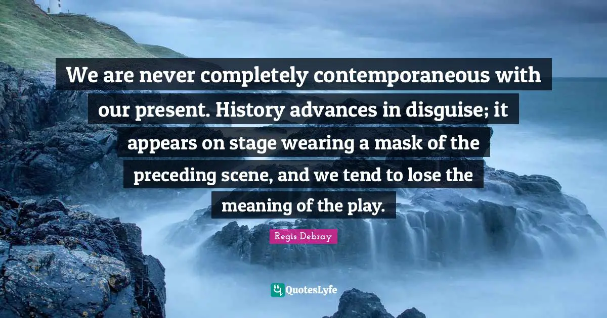 We are never completely contemporaneous with our present. History advances in disguise; it appears on stage wearing a mask of the preceding scene, and we tend to lose the meaning of the play.