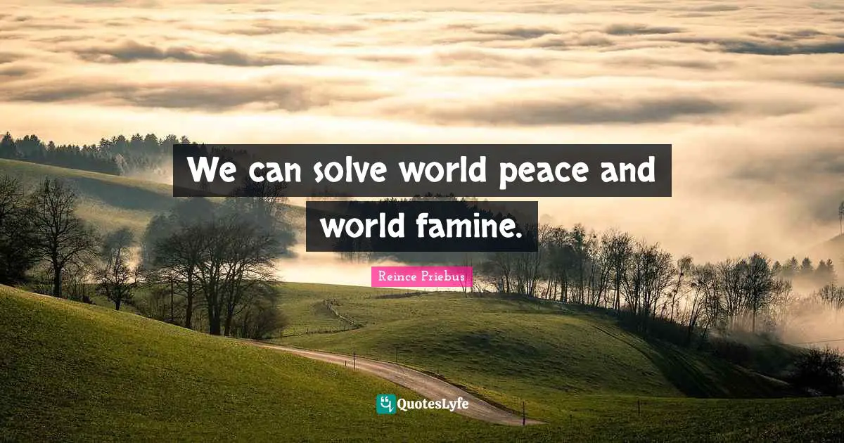 We can solve world peace and world famine.