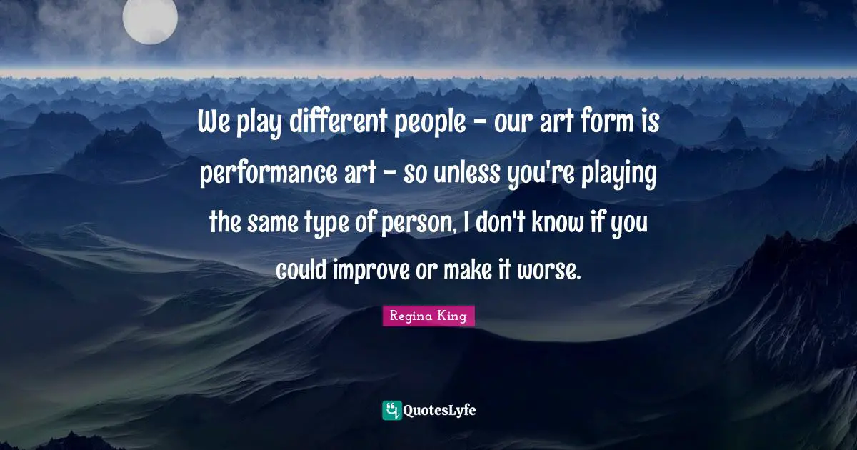 We play different people - our art form is performance art - so unless you're playing the same type of person, I don't know if you could improve or make it worse.