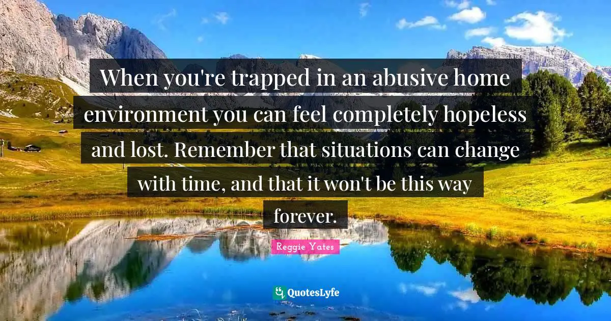 When you're trapped in an abusive home environment you can feel completely hopeless and lost. Remember that situations can change with time, and that it won't be this way forever.