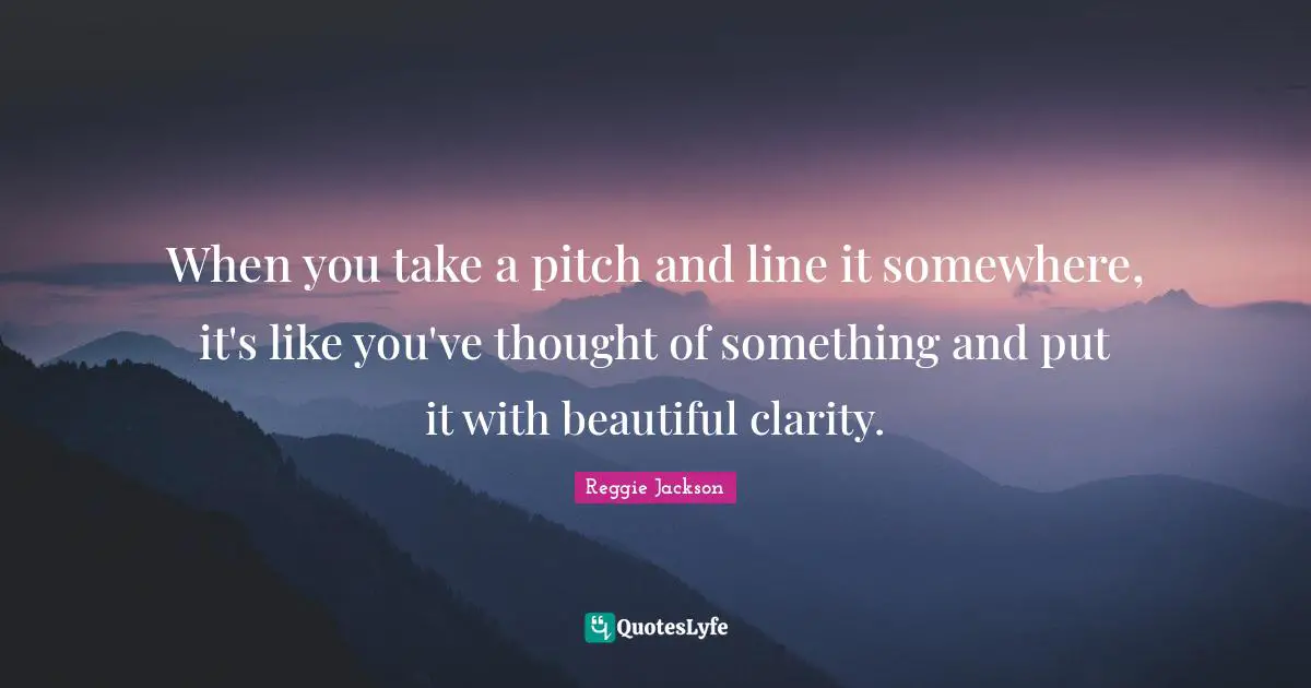 When you take a pitch and line it somewhere, it's like you've thought of something and put it with beautiful clarity.