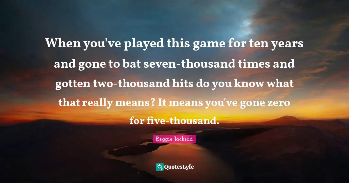 When you've played this game for ten years and gone to bat seven-thousand times and gotten two-thousand hits do you know what that really means? It means you've gone zero for five-thousand.