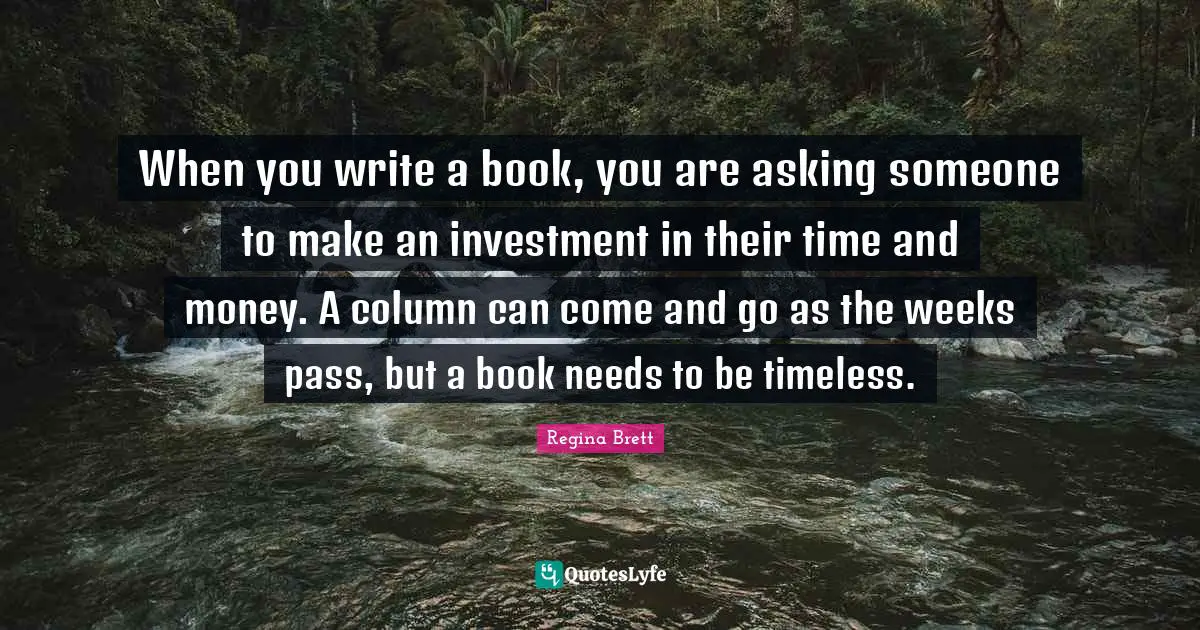 Regina Brett Quotes: "When you write a book, you are asking someone to make an investment in their time and money. A column can come and go as the weeks pass, but a book needs to be timeless."