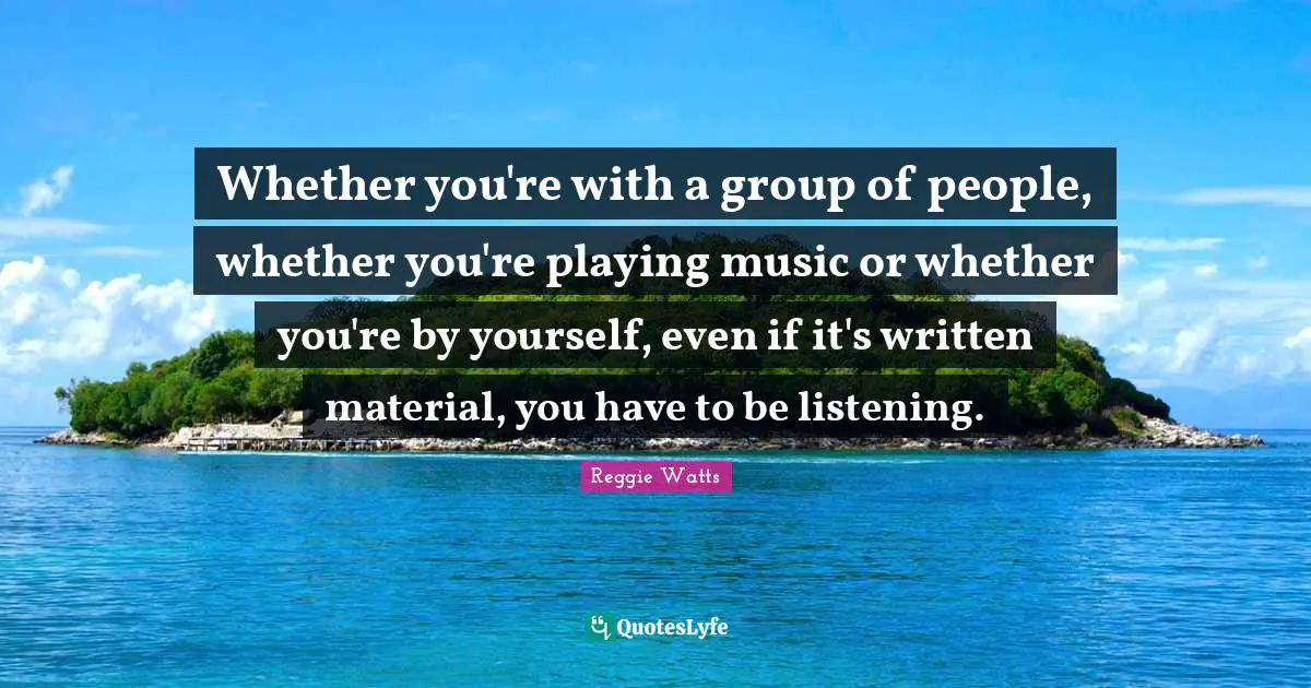 Whether you're with a group of people, whether you're playing music or whether you're by yourself, even if it's written material, you have to be listening.
