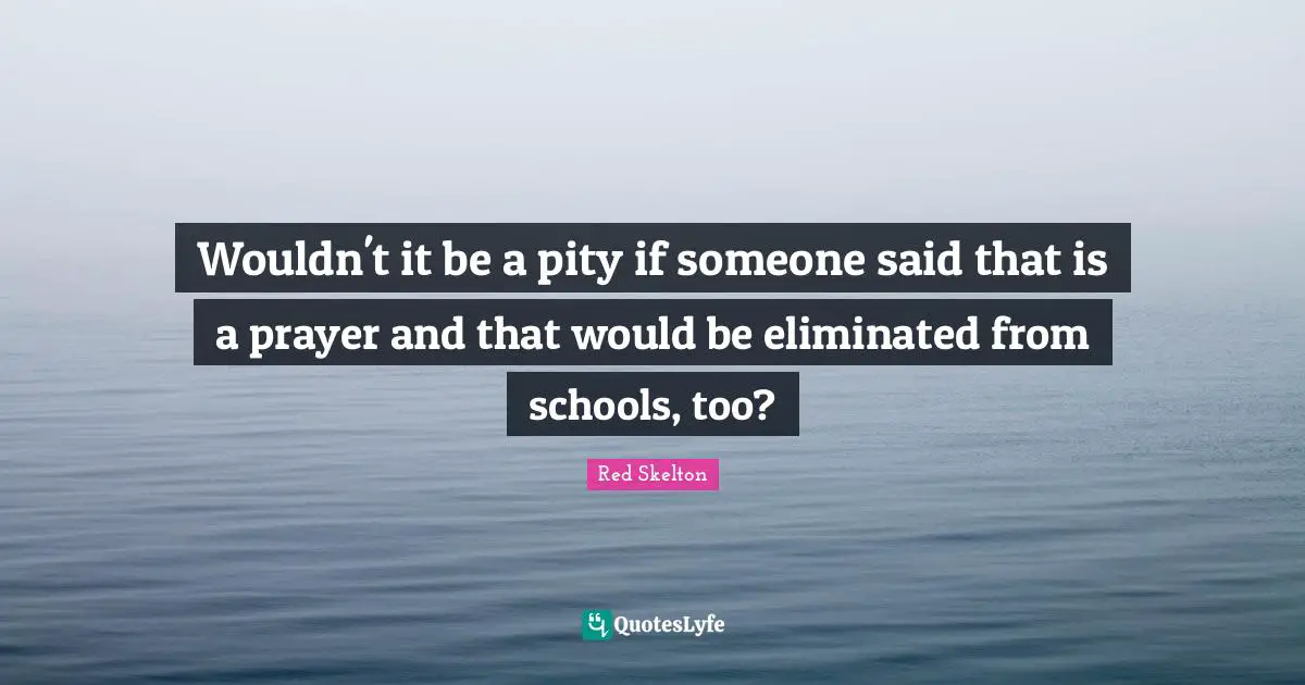 Wouldn't it be a pity if someone said that is a prayer and that would be eliminated from schools, too?