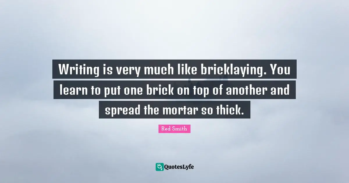 Writing is very much like bricklaying. You learn to put one brick on top of another and spread the mortar so thick.