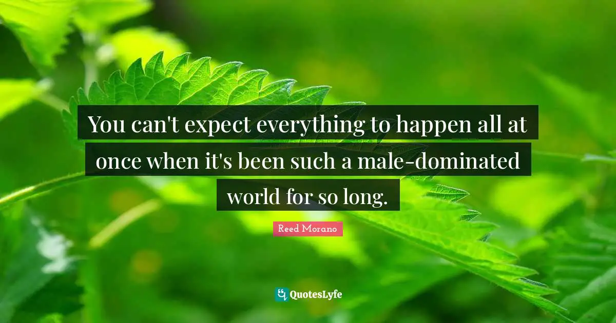 You can't expect everything to happen all at once when it's been such a male-dominated world for so long.