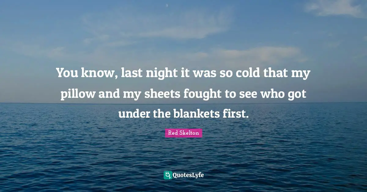 You know, last night it was so cold that my pillow and my sheets fought to see who got under the blankets first.