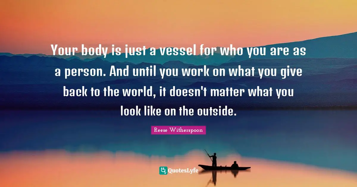 Reese Witherspoon Quotes: "Your body is just a vessel for who you are as a person. And until you work on what you give back to the world, it doesn't matter what you look like on the outside."