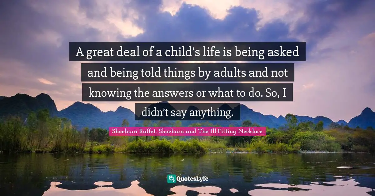 A great deal of a child’s life is being asked and being told things by adults and not knowing the answers or what to do. So, I didn’t say anything.