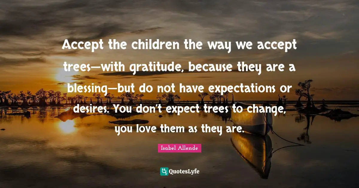 Unconditional Love Quotes: "Accept the children the way we accept trees—with gratitude, because they are a blessing—but do not have expectations or desires. You don’t expect trees to change, you love them as they are."