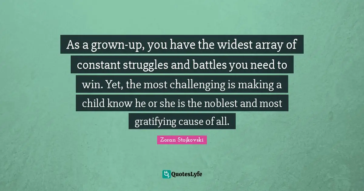 As a grown-up, you have the widest array of constant struggles and battles you need to win. Yet, the most challenging is making a child know he or she is the noblest and most gratifying cause of all.