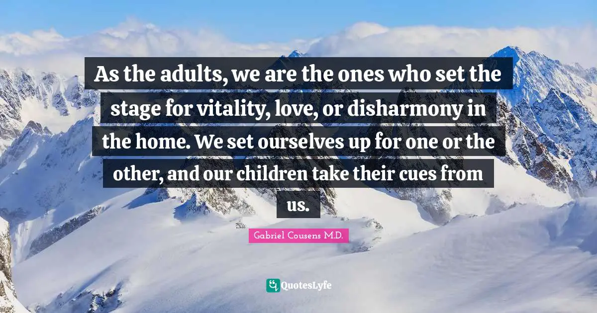As the adults, we are the ones who set the stage for vitality, love, or disharmony in the home. We set ourselves up for one or the other, and our children take their cues from us.