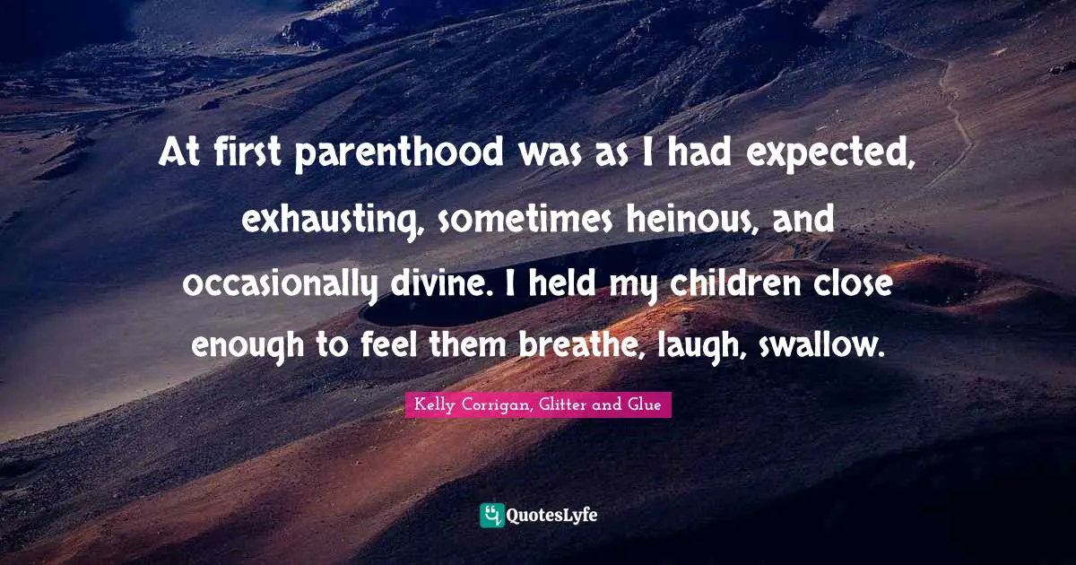 At first parenthood was as I had expected, exhausting, sometimes heinous, and occasionally divine. I held my children close enough to feel them breathe, laugh, swallow.