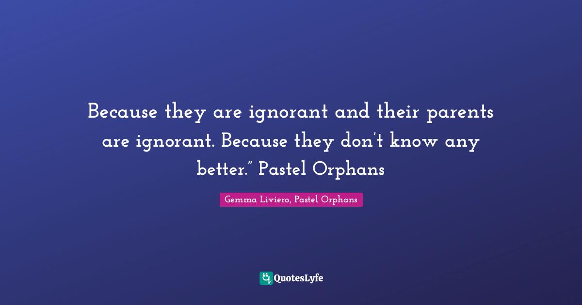 Because they are ignorant and their parents are ignorant. Because they don’t know any better.” Pastel Orphans