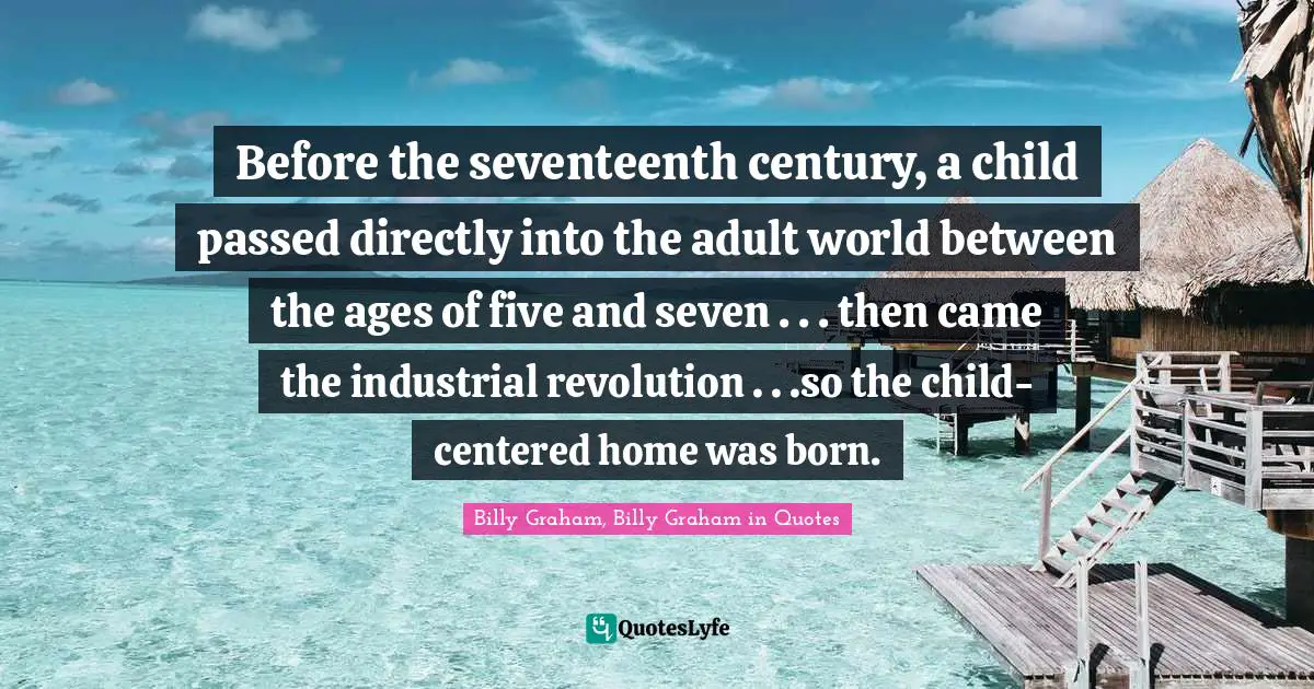 Before the seventeenth century, a child passed directly into the adult world between the ages of five and seven . . . then came the industrial revolution . . .so the child-centered home was born.