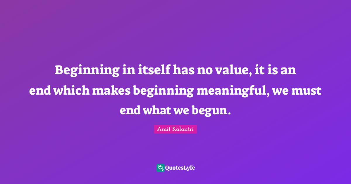 Beginning in itself has no value, it is an end which makes beginning meaningful, we must end what we begun.
