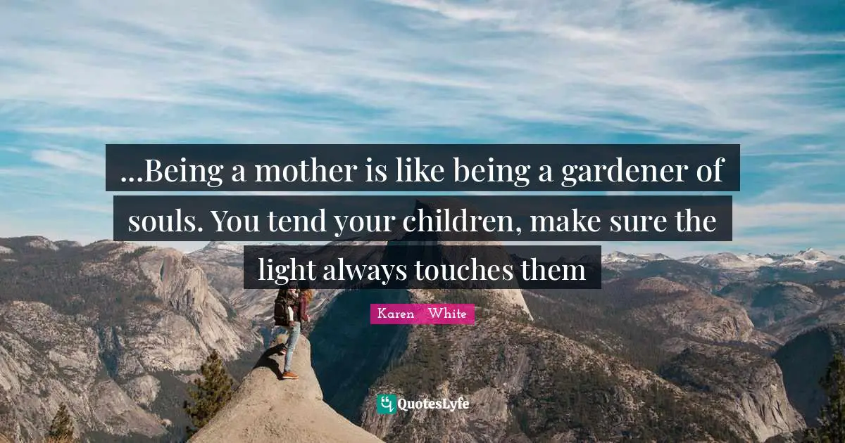 ...Being a mother is like being a gardener of souls. You tend your children, make sure the light always touches them