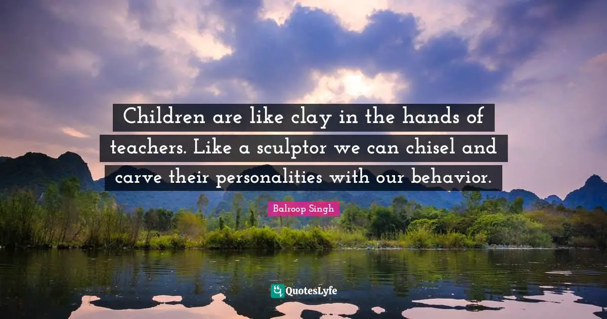 Children are like clay in the hands of teachers. Like a sculptor we can chisel and carve their personalities with our behavior.
