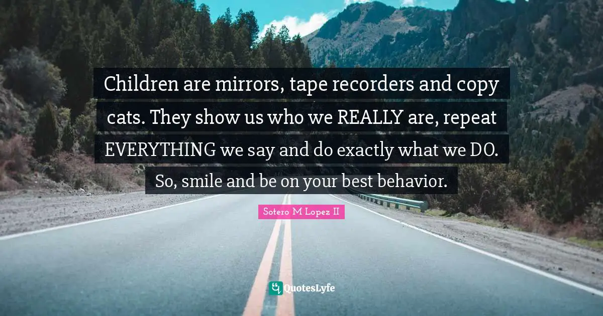 Children are mirrors, tape recorders and copy cats. They show us who we REALLY are, repeat EVERYTHING we say and do exactly what we DO. So, smile and be on your best behavior.