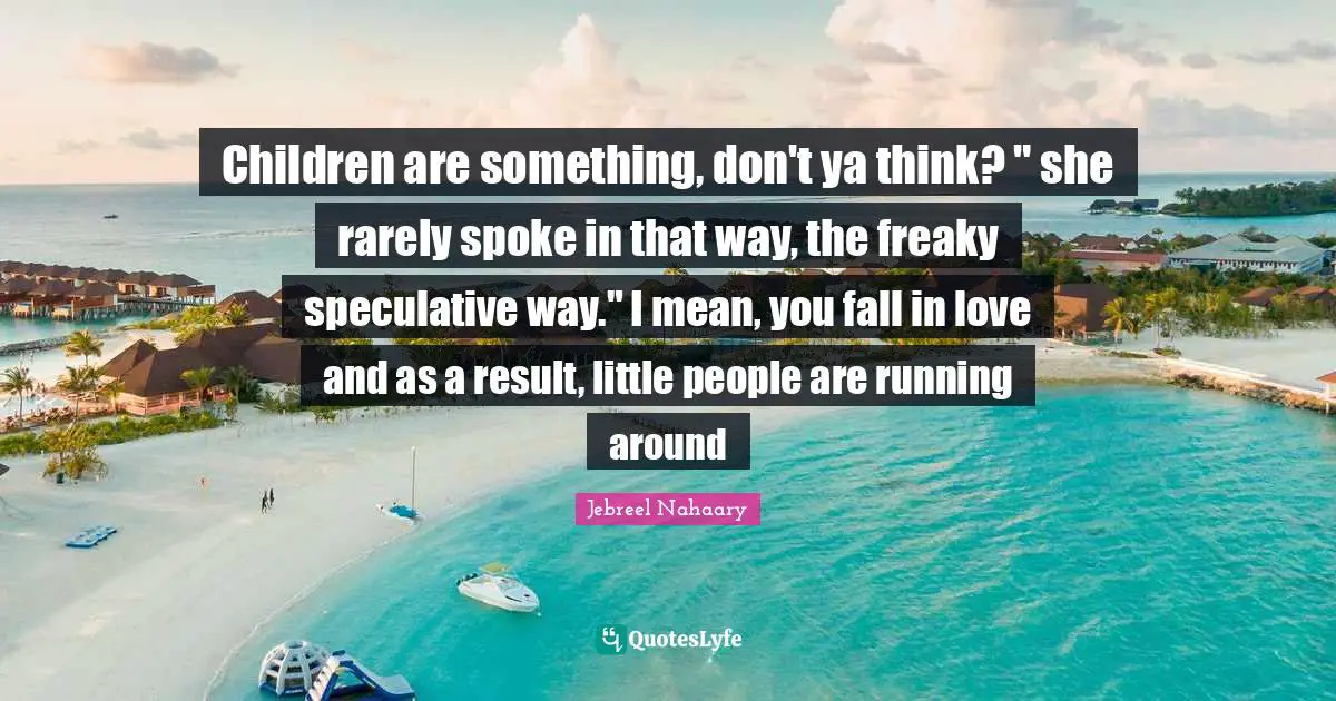 Children are something, don't ya think? " she rarely spoke in that way, the freaky speculative way." I mean, you fall in love and as a result, little people are running around