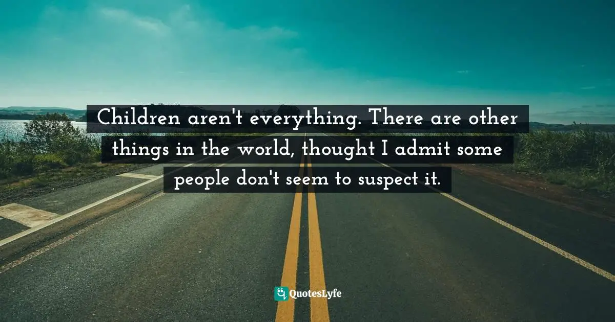 Children aren't everything. There are other things in the world, thought I admit some people don't seem to suspect it.