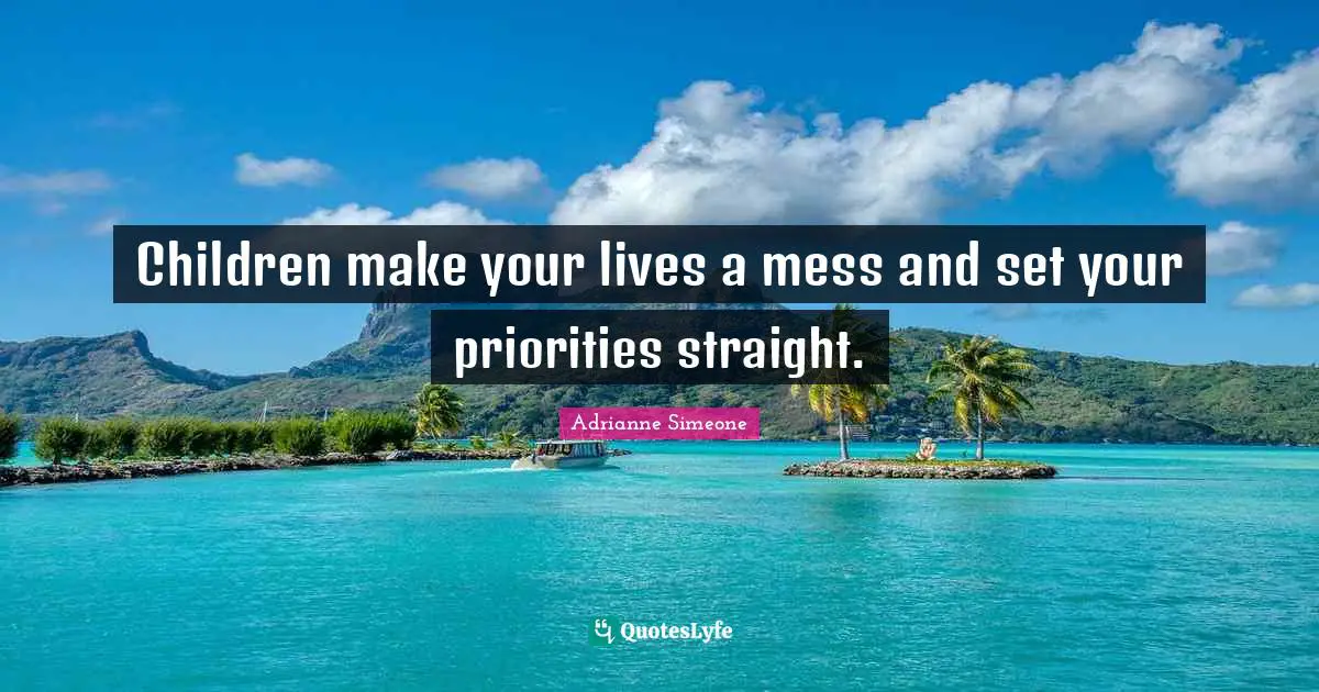 Children make your lives a mess and set your priorities straight.
