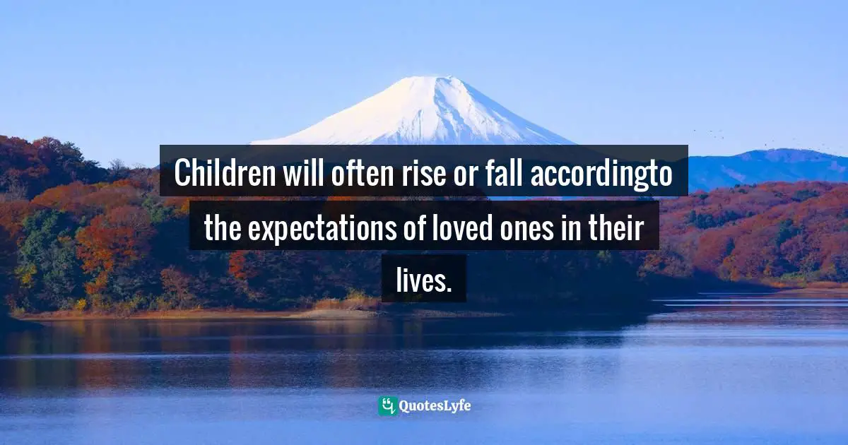 Children will often rise or fall accordingto the expectations of loved ones in their lives.