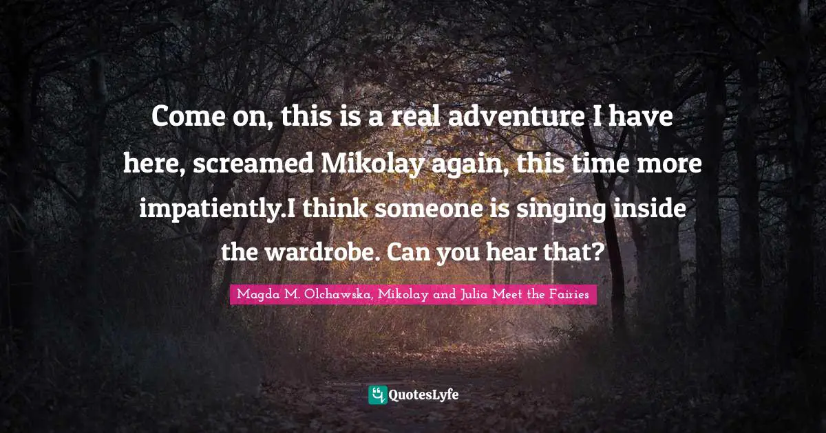 Come on, this is a real adventure I have here, screamed Mikolay again, this time more impatiently.I think someone is singing inside the wardrobe. Can you hear that?
